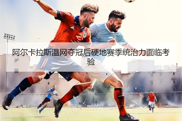 阿尔卡拉斯温网夺冠后硬地赛季统治力面临考验